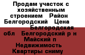 Продам участок с хозяйственным строением › Район ­ Белгородский › Цена ­ 1 100 000 - Белгородская обл., Белгородский р-н, Майский п. Недвижимость » Квартиры сниму   